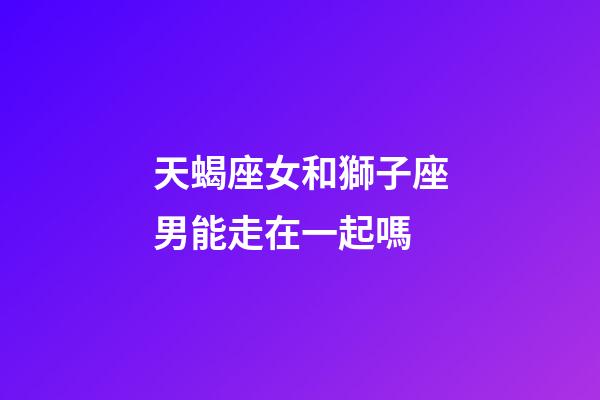 天蝎座女和獅子座男能走在一起嗎-第1張-星座運勢-玄機派