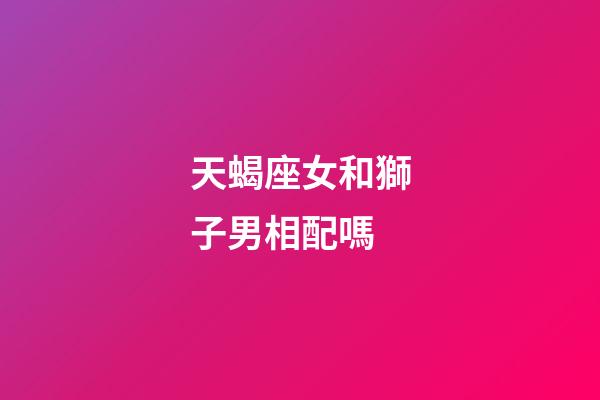 天蝎座女和獅子男相配嗎-第1張-星座運勢-玄機派
