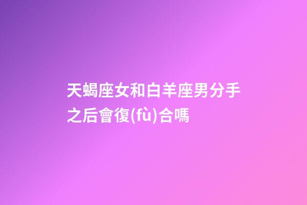 天蝎座女和白羊座男分手之后會復(fù)合嗎-第1張-星座運勢-玄機派
