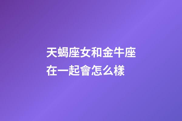 天蝎座女和金牛座在一起會怎么樣-第1張-星座運勢-玄機派