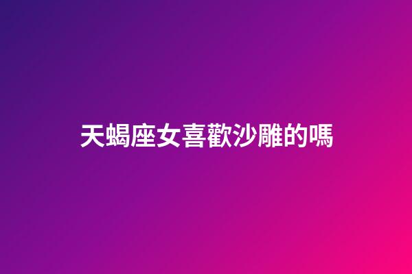 天蝎座女喜歡沙雕的嗎-第1張-星座運勢-玄機派