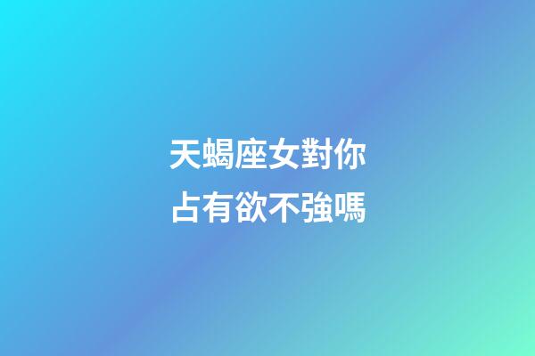 天蝎座女對你占有欲不強嗎-第1張-星座運勢-玄機派