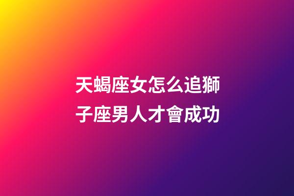 天蝎座女怎么追獅子座男人才會成功-第1張-星座運勢-玄機派