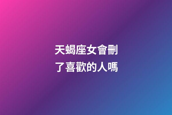 天蝎座女會刪了喜歡的人嗎-第1張-星座運勢-玄機派