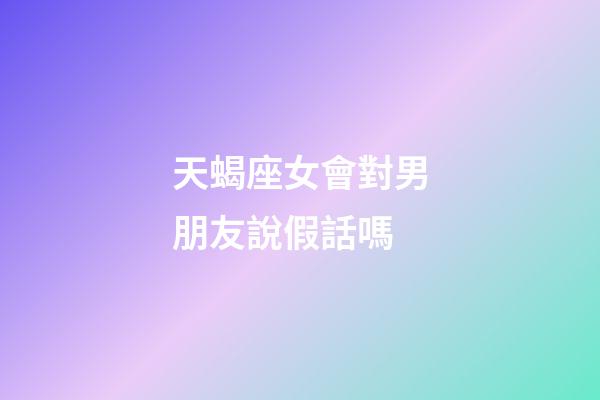 天蝎座女會對男朋友說假話嗎-第1張-星座運勢-玄機派