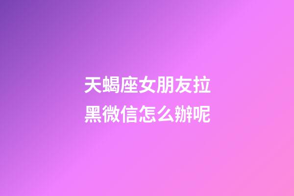 天蝎座女朋友拉黑微信怎么辦呢-第1張-星座運勢-玄機派
