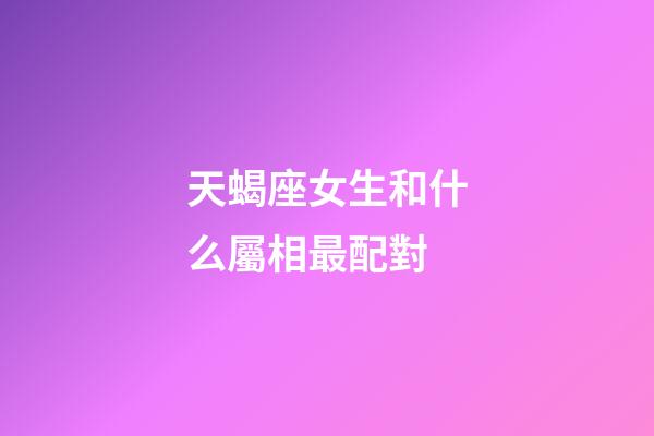天蝎座女生和什么屬相最配對-第1張-星座運勢-玄機派