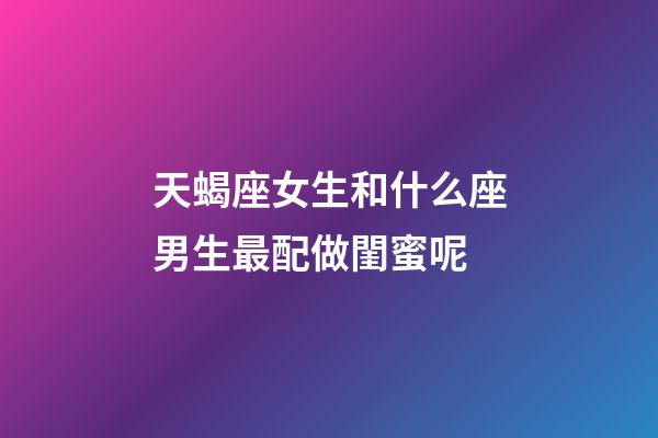 天蝎座女生和什么座男生最配做閨蜜呢-第1張-星座運勢-玄機派
