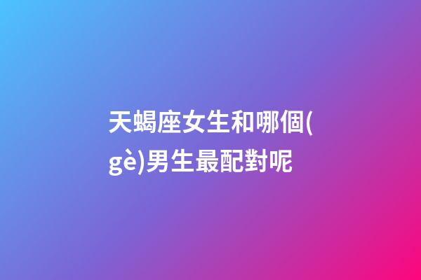天蝎座女生和哪個(gè)男生最配對呢-第1張-星座運(yùn)勢-玄機(jī)派