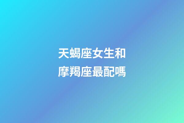 天蝎座女生和摩羯座最配嗎-第1張-星座運(yùn)勢(shì)-玄機(jī)派