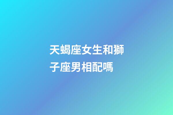 天蝎座女生和獅子座男相配嗎-第1張-星座運(yùn)勢-玄機(jī)派