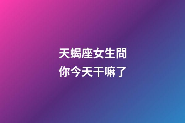天蝎座女生問你今天干嘛了