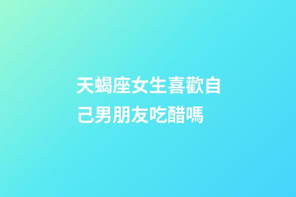 天蝎座女生喜歡自己男朋友吃醋嗎-第1張-星座運勢-玄機派