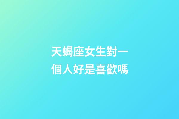 天蝎座女生對一個人好是喜歡嗎-第1張-星座運勢-玄機派
