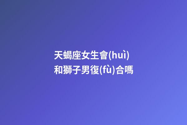 天蝎座女生會(huì)和獅子男復(fù)合嗎-第1張-星座運(yùn)勢(shì)-玄機(jī)派