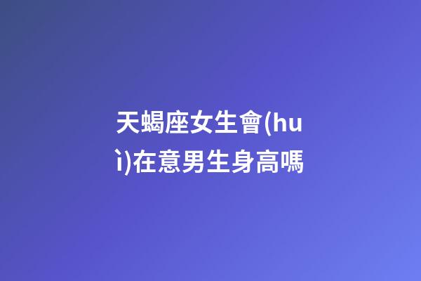 天蝎座女生會(huì)在意男生身高嗎-第1張-星座運(yùn)勢-玄機(jī)派