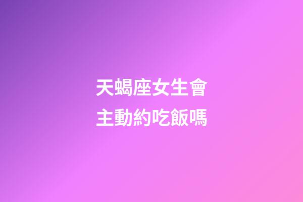 天蝎座女生會主動約吃飯嗎-第1張-星座運勢-玄機派