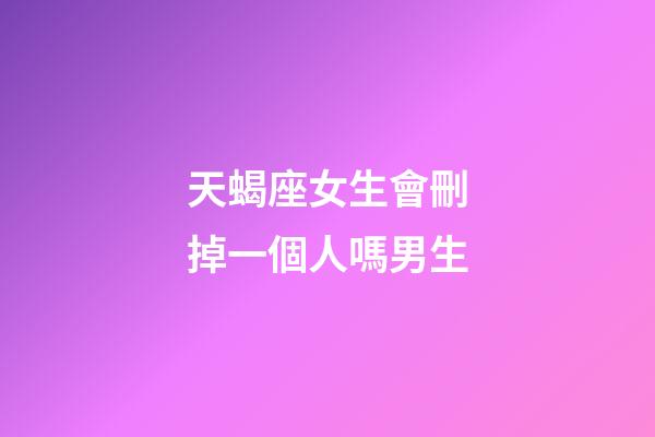 天蝎座女生會刪掉一個人嗎男生-第1張-星座運勢-玄機派
