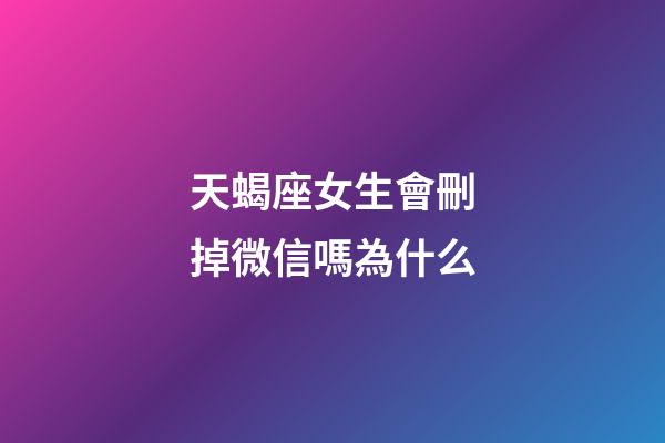 天蝎座女生會刪掉微信嗎為什么-第1張-星座運勢-玄機派