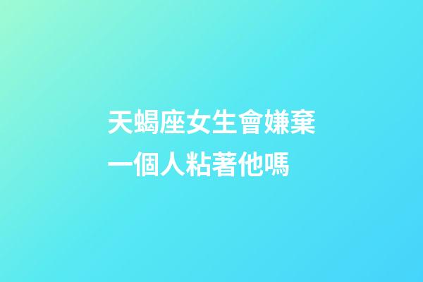 天蝎座女生會嫌棄一個人粘著他嗎-第1張-星座運勢-玄機派