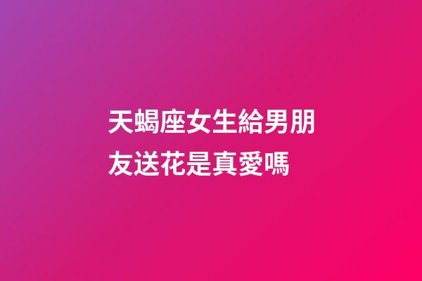 天蝎座女生給男朋友送花是真愛嗎-第1張-星座運勢-玄機派