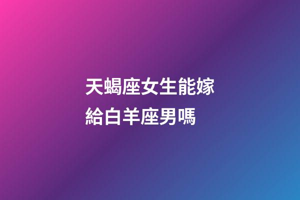 天蝎座女生能嫁給白羊座男嗎-第1張-星座運勢-玄機派