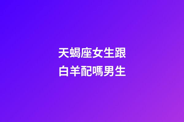 天蝎座女生跟白羊配嗎男生-第1張-星座運勢-玄機派