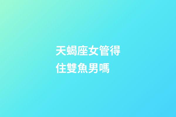 天蝎座女管得住雙魚男嗎-第1張-星座運勢-玄機派