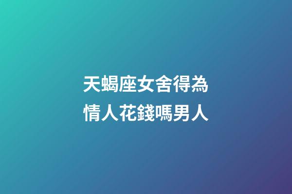 天蝎座女舍得為情人花錢嗎男人-第1張-星座運勢-玄機派