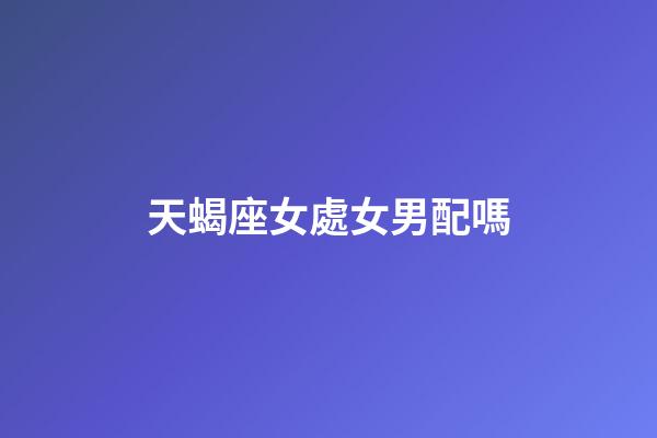天蝎座女處女男配嗎-第1張-星座運(yùn)勢-玄機(jī)派