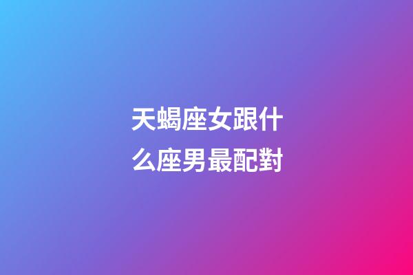 天蝎座女跟什么座男最配對-第1張-星座運勢-玄機派