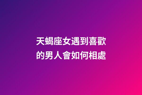 天蝎座女遇到喜歡的男人會如何相處-第1張-星座運勢-玄機派