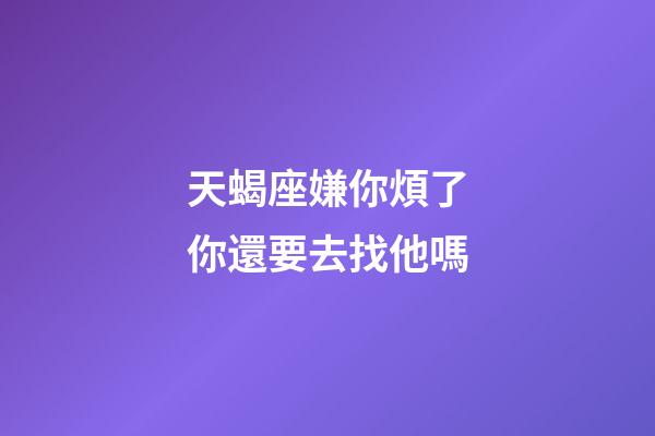 天蝎座嫌你煩了你還要去找他嗎-第1張-星座運勢-玄機派