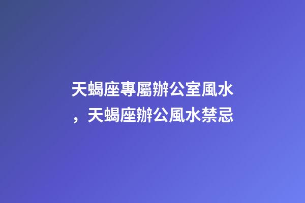 天蝎座專屬辦公室風水，天蝎座辦公風水禁忌