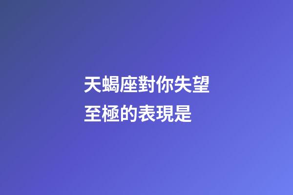 天蝎座對你失望至極的表現是-第1張-星座運勢-玄機派
