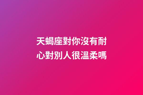 天蝎座對你沒有耐心對別人很溫柔嗎-第1張-星座運勢-玄機派