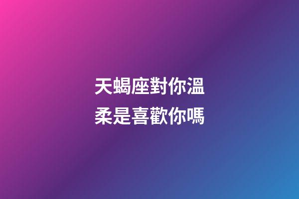 天蝎座對你溫柔是喜歡你嗎-第1張-星座運勢-玄機派