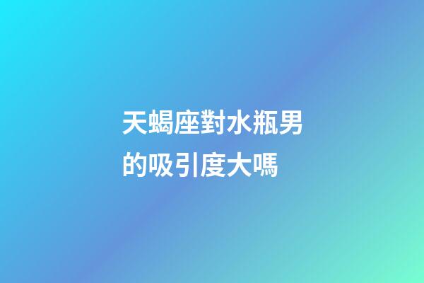 天蝎座對水瓶男的吸引度大嗎-第1張-星座運勢-玄機派