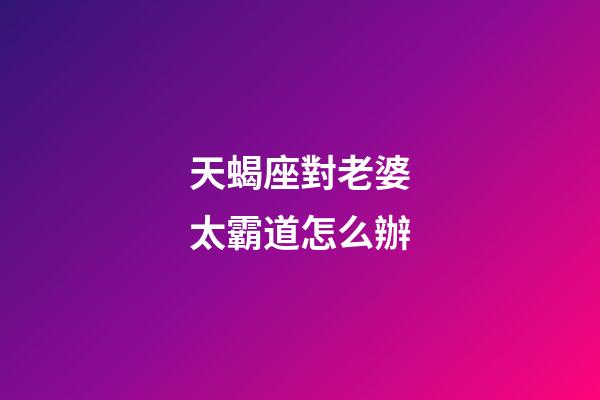 天蝎座對老婆太霸道怎么辦-第1張-星座運勢-玄機派