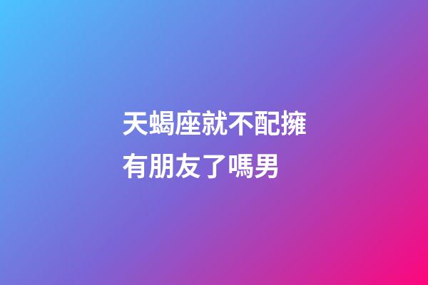 天蝎座就不配擁有朋友了嗎男-第1張-星座運勢-玄機派