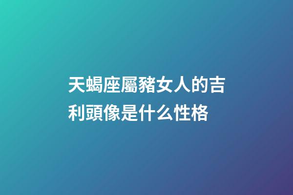 天蝎座屬豬女人的吉利頭像是什么性格-第1張-星座運勢-玄機派