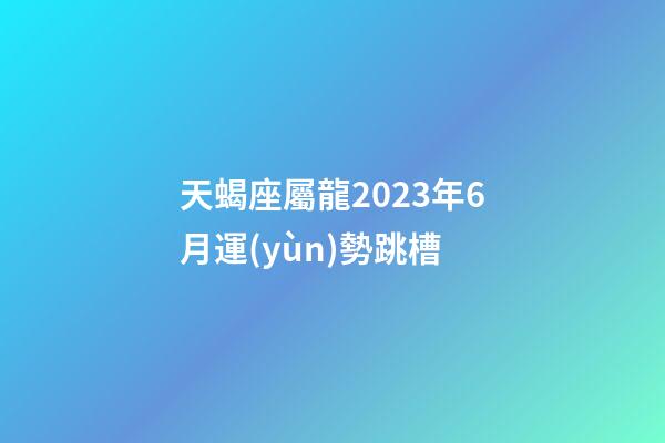 天蝎座屬龍2023年6月運(yùn)勢跳槽-第1張-星座運(yùn)勢-玄機(jī)派