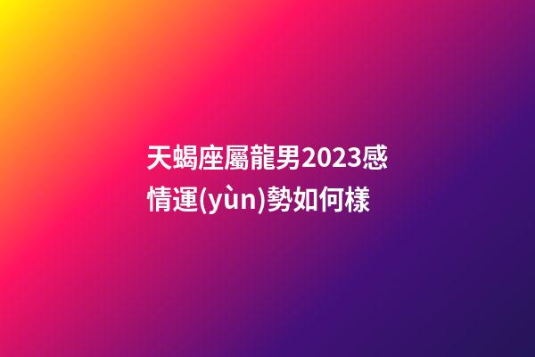 天蝎座屬龍男2023感情運(yùn)勢如何樣-第1張-星座運(yùn)勢-玄機(jī)派