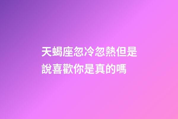 天蝎座忽冷忽熱但是說喜歡你是真的嗎-第1張-星座運勢-玄機派