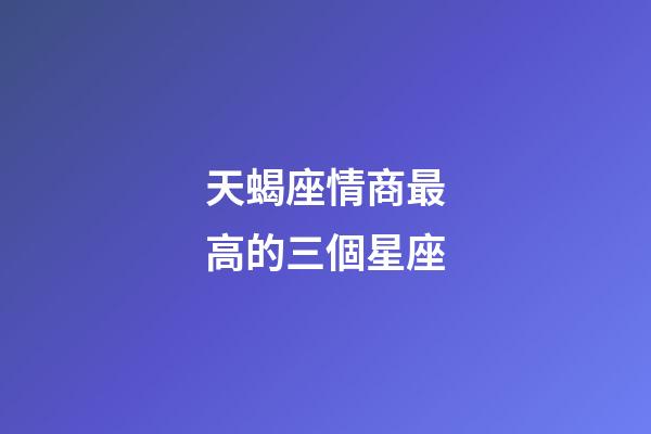 天蝎座情商最高的三個星座-第1張-星座運勢-玄機派