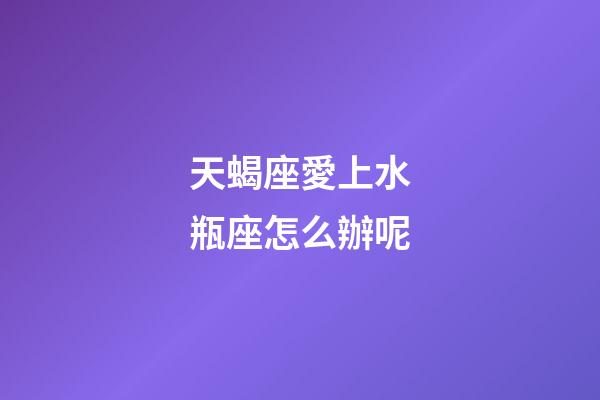 天蝎座愛上水瓶座怎么辦呢-第1張-星座運勢-玄機派
