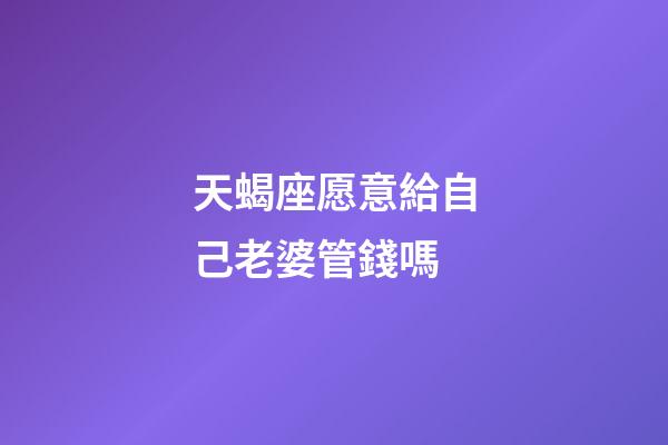 天蝎座愿意給自己老婆管錢嗎-第1張-星座運勢-玄機派