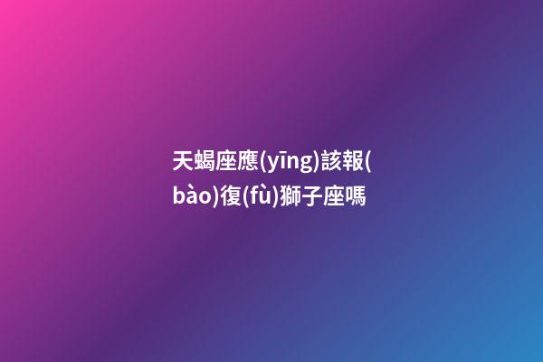 天蝎座應(yīng)該報(bào)復(fù)獅子座嗎-第1張-星座運(yùn)勢-玄機(jī)派