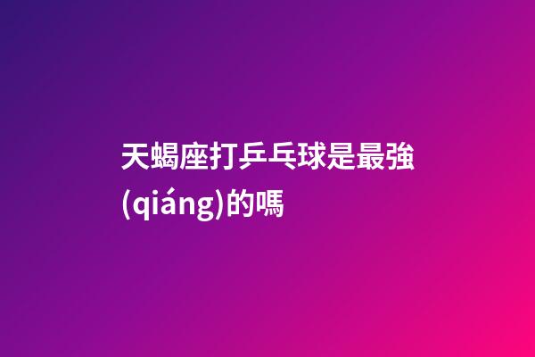 天蝎座打乒乓球是最強(qiáng)的嗎