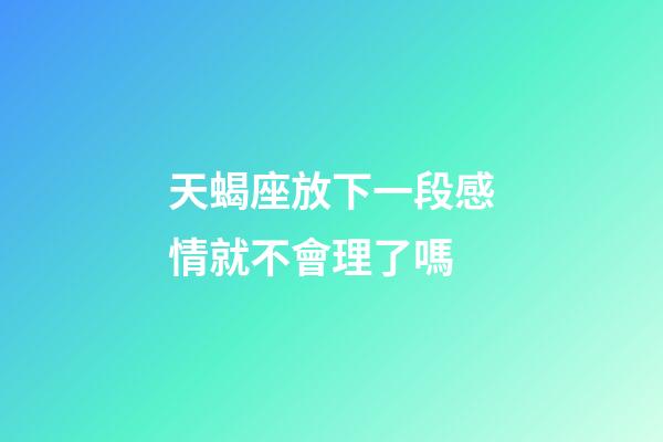 天蝎座放下一段感情就不會理了嗎